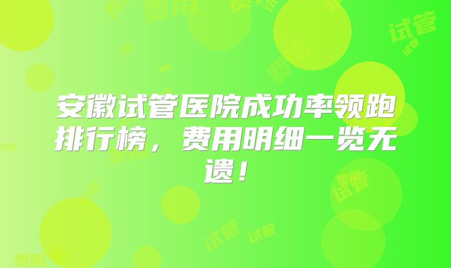安徽试管医院成功率领跑排行榜，费用明细一览无遗！