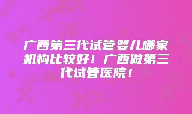 广西第三代试管婴儿哪家机构比较好！广西做第三代试管医院！