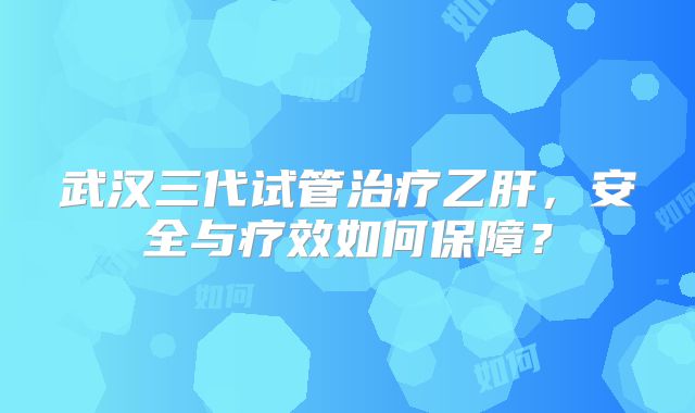 武汉三代试管治疗乙肝，安全与疗效如何保障？