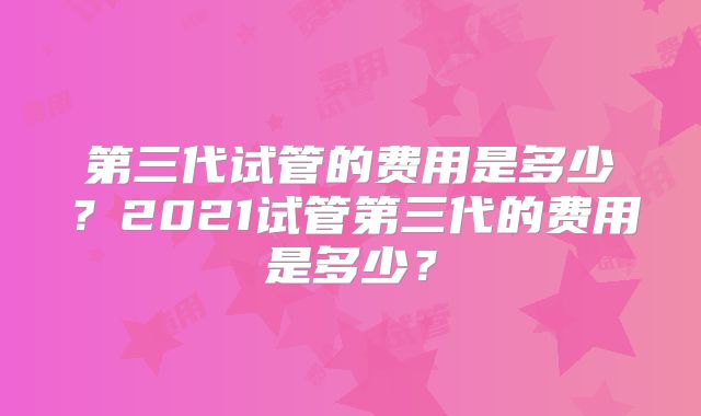第三代试管的费用是多少？2021试管第三代的费用是多少？
