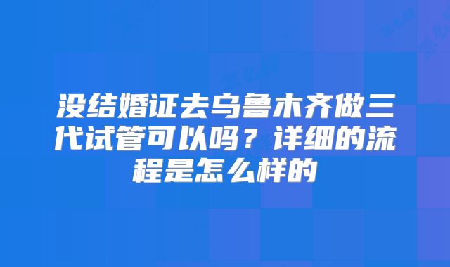 没结婚证去乌鲁木齐做三代试管可以吗？详细的流程是怎么样的