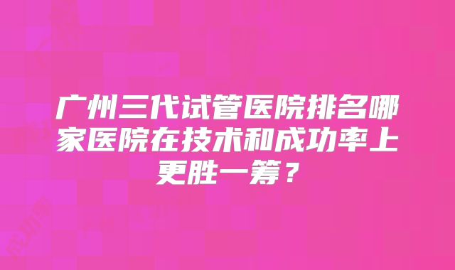 广州三代试管医院排名哪家医院在技术和成功率上更胜一筹？