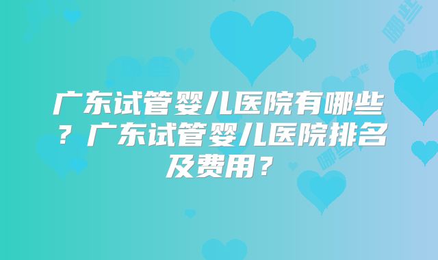 广东试管婴儿医院有哪些？广东试管婴儿医院排名及费用？