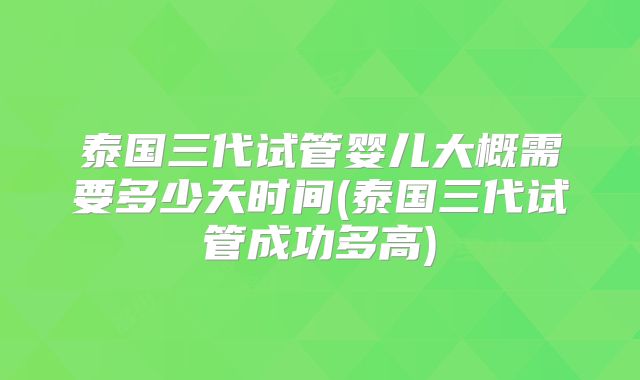 泰国三代试管婴儿大概需要多少天时间(泰国三代试管成功多高)