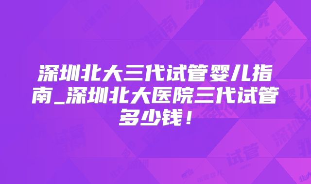 深圳北大三代试管婴儿指南_深圳北大医院三代试管多少钱！