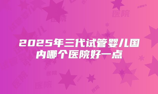 2025年三代试管婴儿国内哪个医院好一点