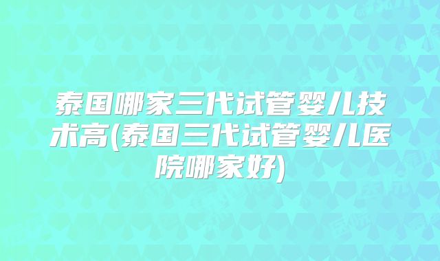 泰国哪家三代试管婴儿技术高(泰国三代试管婴儿医院哪家好)