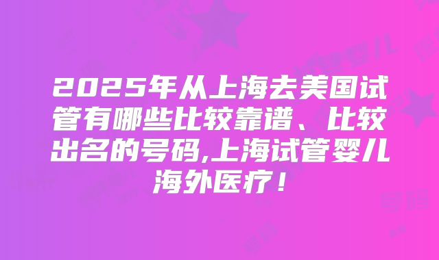 2025年从上海去美国试管有哪些比较靠谱、比较出名的号码,上海试管婴儿海外医疗！