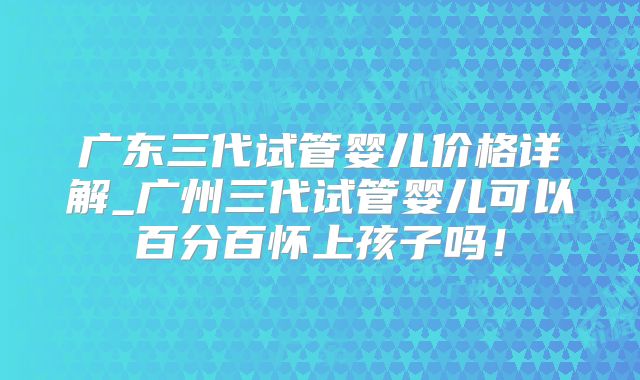 广东三代试管婴儿价格详解_广州三代试管婴儿可以百分百怀上孩子吗!