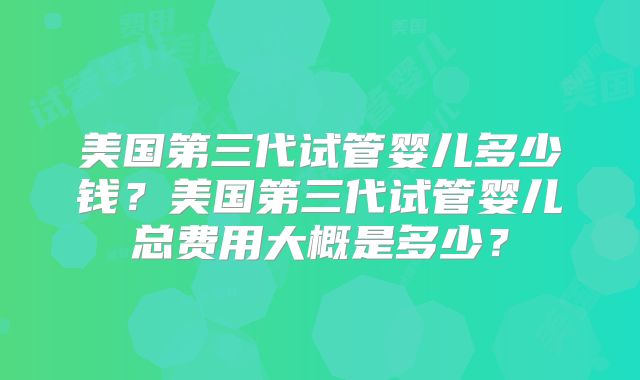 美国第三代试管婴儿多少钱？美国第三代试管婴儿总费用大概是多少？