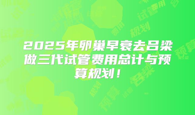 2025年卵巢早衰去吕梁做三代试管费用总计与预算规划！