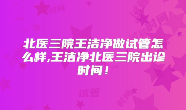 北医三院王洁净做试管怎么样,王洁净北医三院出诊时间！