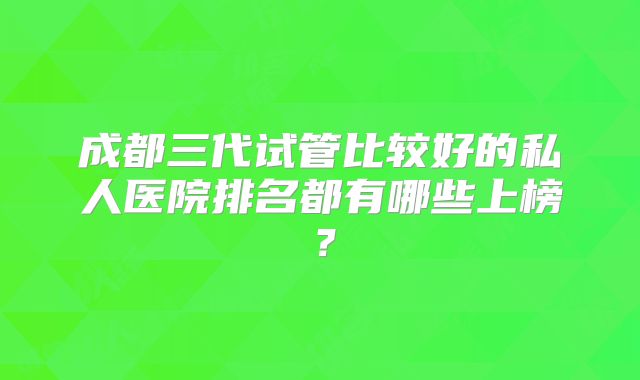 成都三代试管比较好的私人医院排名都有哪些上榜？