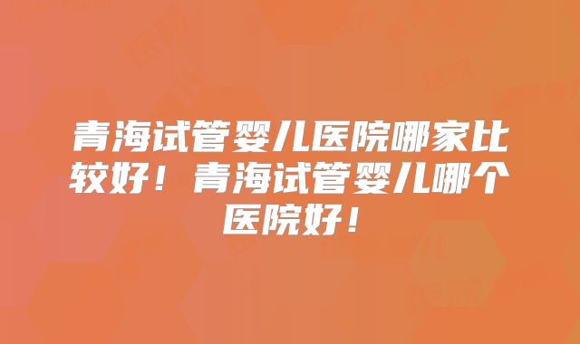 青海试管婴儿医院哪家比较好！青海试管婴儿哪个医院好！