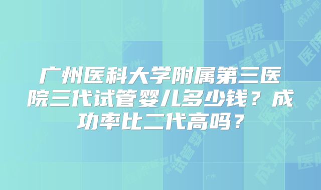广州医科大学附属第三医院三代试管婴儿多少钱？成功率比二代高吗？