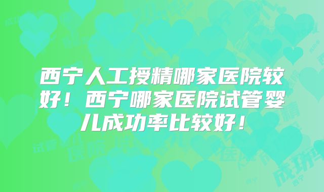 西宁人工授精哪家医院较好！西宁哪家医院试管婴儿成功率比较好！