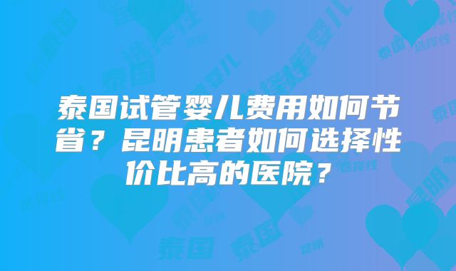 泰国试管婴儿费用如何节省？昆明患者如何选择性价比高的医院？