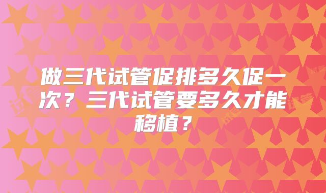 做三代试管促排多久促一次？三代试管要多久才能移植？