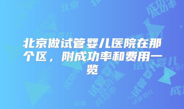 北京做试管婴儿医院在那个区，附成功率和费用一览