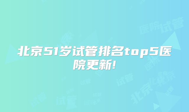 北京51岁试管排名top5医院更新!