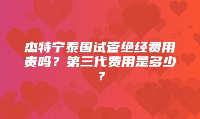 杰特宁泰国试管绝经费用贵吗？第三代费用是多少？
