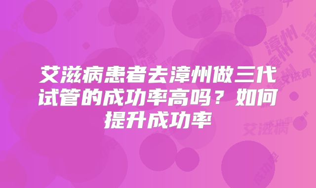 艾滋病患者去漳州做三代试管的成功率高吗？如何提升成功率