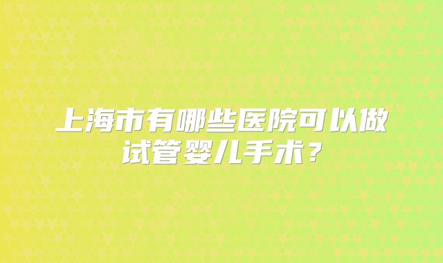 上海市有哪些医院可以做试管婴儿手术?