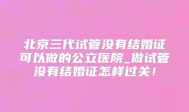 北京三代试管没有结婚证可以做的公立医院_做试管没有结婚证怎样过关！