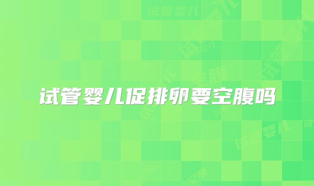 试管婴儿促排卵要空腹吗