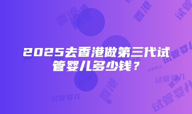 2025去香港做第三代试管婴儿多少钱？