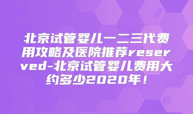 北京试管婴儿一二三代费用攻略及医院推荐reserved-北京试管婴儿费用大约多少2020年！