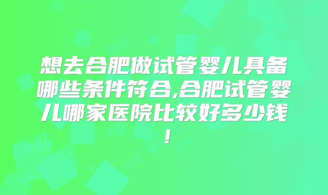 想去合肥做试管婴儿具备哪些条件符合,合肥试管婴儿哪家医院比较好多少钱！