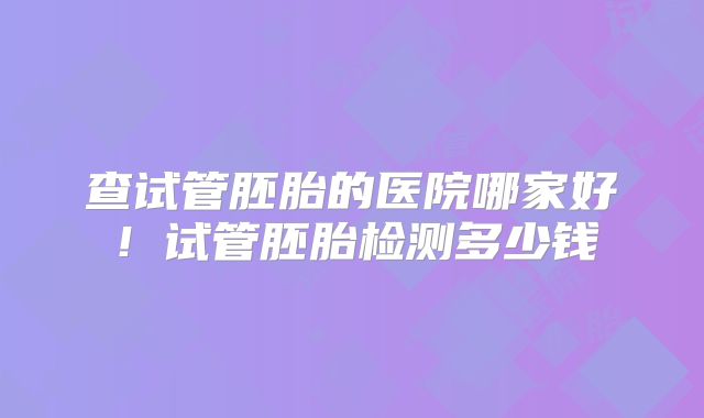查试管胚胎的医院哪家好！试管胚胎检测多少钱