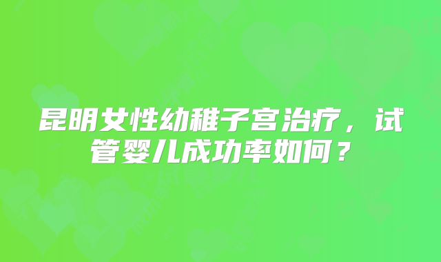 昆明女性幼稚子宫治疗，试管婴儿成功率如何？