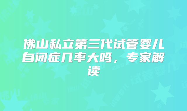 佛山私立第三代试管婴儿自闭症几率大吗，专家解读
