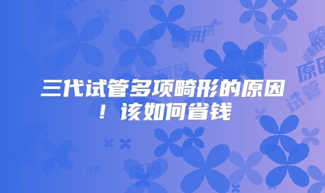 三代试管多项畸形的原因！该如何省钱