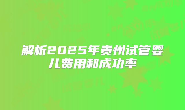 解析2025年贵州试管婴儿费用和成功率