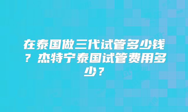 在泰国做三代试管多少钱？杰特宁泰国试管费用多少？