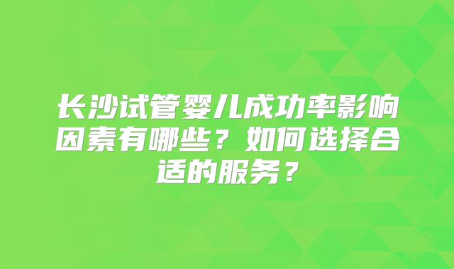 长沙试管婴儿成功率影响因素有哪些？如何选择合适的服务？