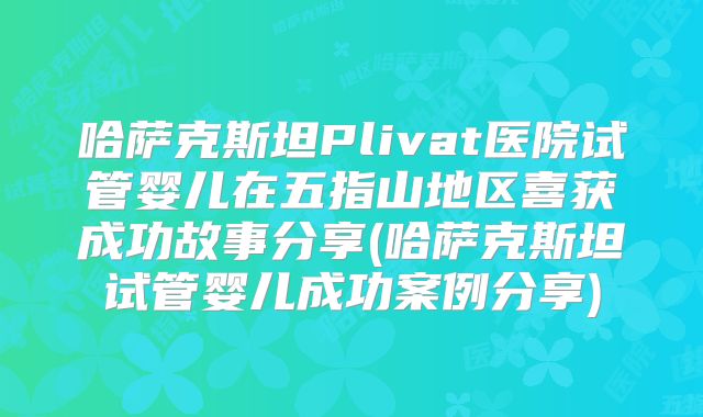 哈萨克斯坦Plivat医院试管婴儿在五指山地区喜获成功故事分享(哈萨克斯坦试管婴儿成功案例分享)