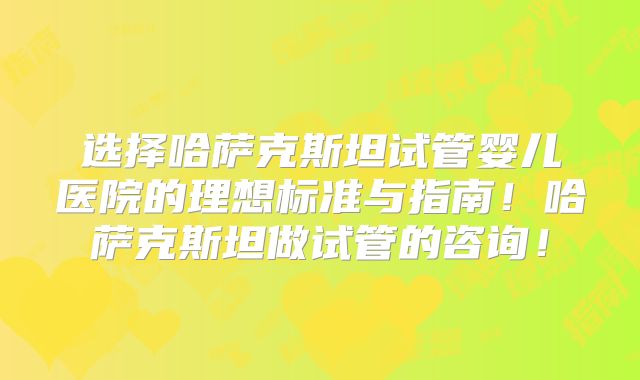 选择哈萨克斯坦试管婴儿医院的理想标准与指南！哈萨克斯坦做试管的咨询！