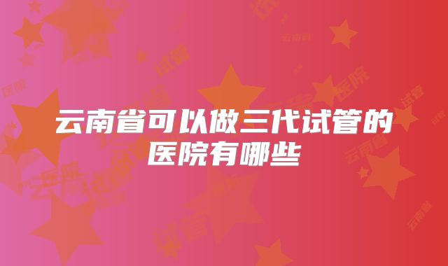 云南省可以做三代试管的医院有哪些