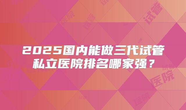 2025国内能做三代试管私立医院排名哪家强？