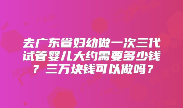 去广东省妇幼做一次三代试管婴儿大约需要多少钱？三万块钱可以做吗？