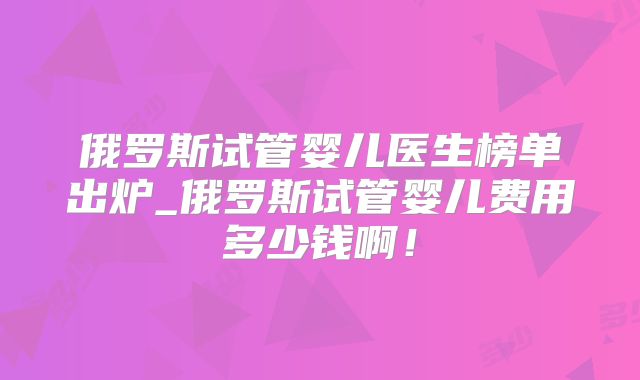 俄罗斯试管婴儿医生榜单出炉_俄罗斯试管婴儿费用多少钱啊！