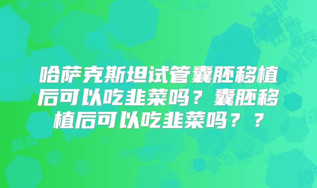哈萨克斯坦试管囊胚移植后可以吃韭菜吗？囊胚移植后可以吃韭菜吗？？