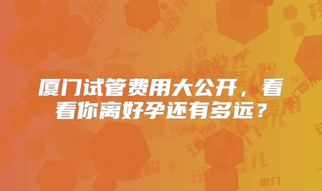 厦门试管费用大公开，看看你离好孕还有多远？