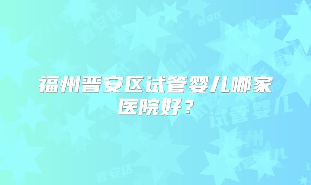 福州晋安区试管婴儿哪家医院好?