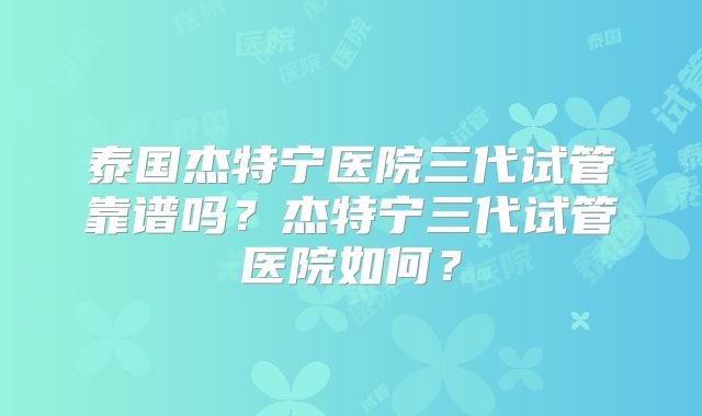 泰国杰特宁医院三代试管靠谱吗？杰特宁三代试管医院如何？