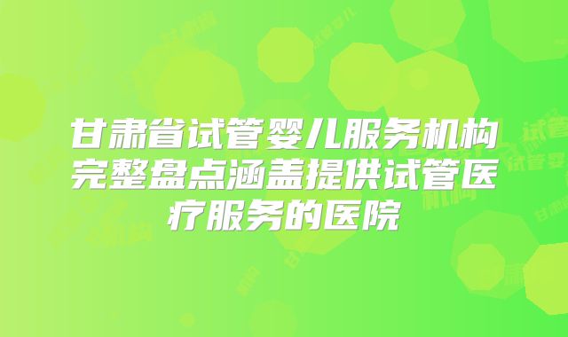 甘肃省试管婴儿服务机构完整盘点涵盖提供试管医疗服务的医院